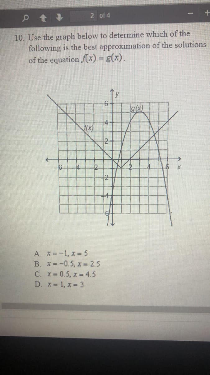 2 of 4
10. Use the graph below to determine which of the
following is the best approximation of the solutions
of the equation fx) 3 g(x).
6-
4-
-6.
-2
+2
A. x=-1, x = 5
B. X=-0.5, x =2.5
C. x-0.5, x= 4.5
D. x 1, x 3
