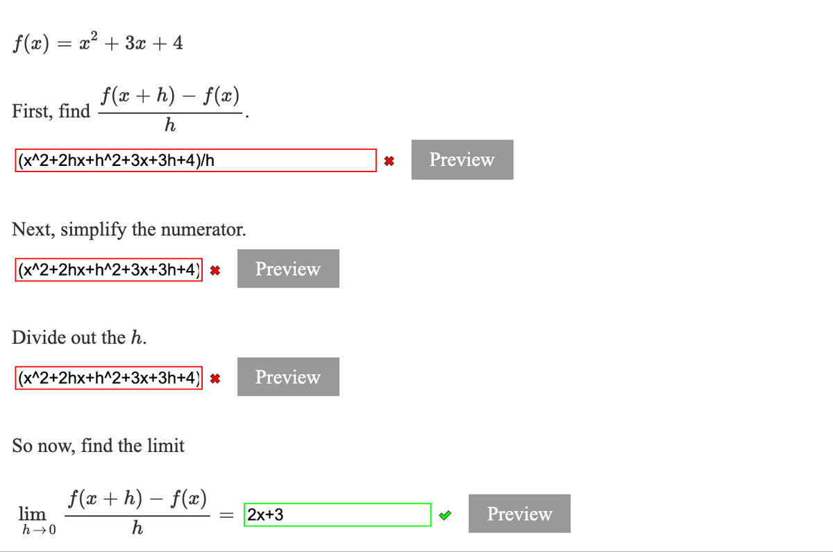 f(x) = x² + 3x + 4
f(x + h) – f(x)
First, find
h
(x^2+2hx+h^2+3x+3h+4)/h
Preview
Next, simplify the numerator.
(x^2+2hx+h^2+3x+3h+4) *
Preview
Divide out the h.
(x^2+2hx+h^2+3x+3h+4) *
Preview
So now, find the limit
f(x + h) – f(x)
lim
h→0
2x+3
Preview
h
