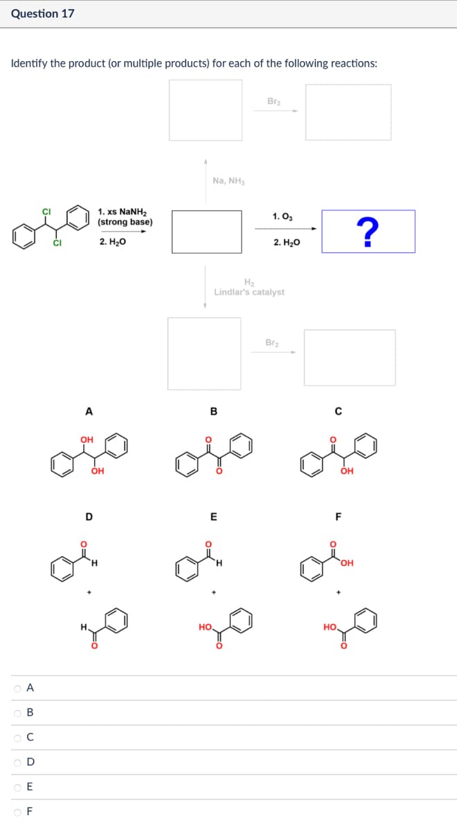 Question 17
Identify the product (or multiple products) for each of the following reactions:
A
B
C
D
E
OF
1. xs NaNH,
(strong base)
2. H₂O
Na, NH3
Bra
1.03
2. H2O
Ha
Lindlar's catalyst
A
B
OH
OH
D
E
Bra
H.
HO.
HO.
OH
ΌΗ
?