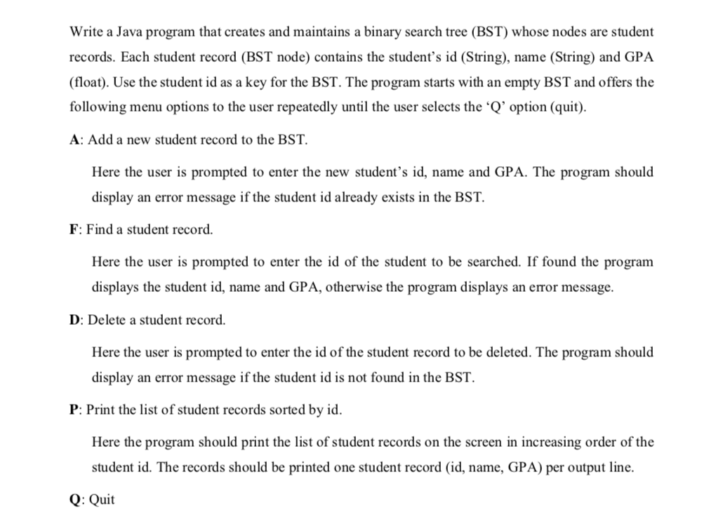 Write a Java program that creates and maintains a binary search tree (BST) whose nodes are student
records. Each student record (BST node) contains the student's id (String), name (String) and GPA
(float). Use the student id as a key for the BST. The program starts with an empty BST and offers the
following menu options to the user repeatedly until the user selects the 'Q' option (quit).
A: Add a new student record to the BST.
Here the user is prompted to enter the new student’s id, name and GPA. The program should
display an error message if the student id already exists in the BST.
F: Find a student record.
Here the user is prompted to enter the id of the student to be searched. If found the program
displays the student id, name and GPA, otherwise the program displays an error message.
D: Delete a student record.
Here the user is prompted to enter the id of the student record to be deleted. The program should
display an error message if the student id is not found in the BST.
P: Print the list of student records sorted by id.
Here the program should print the list of student records on the screen in increasing order of the
student id. The records should be printed one student record (id, name, GPA) per output line.
Q: Quit
