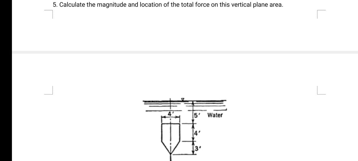 5. Calculate the magnitude and location of the total force on this vertical plane area.
5' Water
4'
3'
