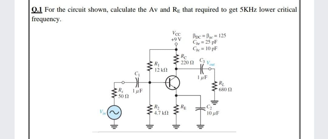 0.1 For the circuit shown, calculate the Av and Rg that required to get 5KHZ lower critical
frequency.
Vcc
Bpc = Bac = 125
Che = 25 pF
Che = 10 pF
Rc
+9 V
C3 Vout
220 N
R1
12 k
I µF
RL
680 N
1 µF
50 0
R2
4.7 k2
RE
C2
10 μ
