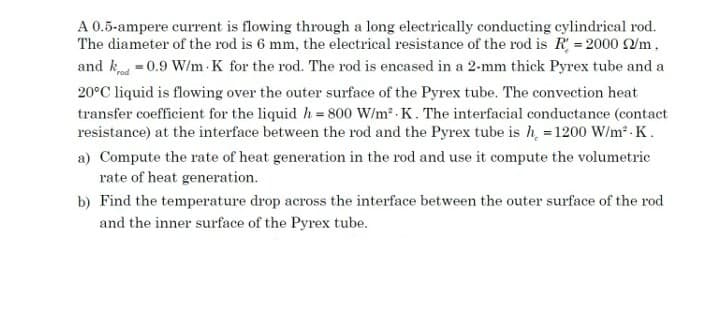 A 0.5-ampere current is flowing through a long electrically conducting cylindrical rod.
The diameter of the rod is 6 mm, the electrical resistance of the rod is R = 2000 /m,
and k =0.9 W/m K for the rod. The rod is encased in a 2-mm thick Pyrex tube and a
20°C liquid is flowing over the outer surface of the Pyrex tube. The convection heat
transfer coefficient for the liquid h= 800 W/m2 . K. The interfacial conductance (contact
resistance) at the interface between the rod and the Pyrex tube is h = 1200 W/m - K.
a) Compute the rate of heat generation in the rod and use it compute the volumetric
rate of heat generation.
b) Find the temperature drop across the interface between the outer surface of the rod
and the inner surface of the Pyrex tube.
