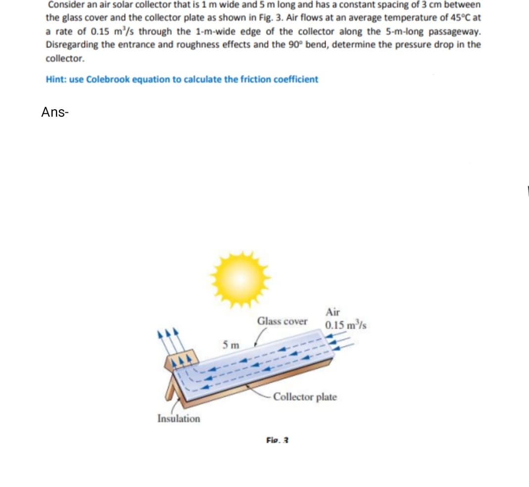 Consider an air solar collector that is 1 m wide and 5 m long and has a constant spacing of 3 cm between
the glass cover and the collector plate as shown in Fig. 3. Air flows at an average temperature of 45°C at
a rate of 0.15 m/s through the 1-m-wide edge of the collector along the 5-m-long passageway.
Disregarding the entrance and roughness effects and the 90° bend, determine the pressure drop in the
collector.
Hint: use Colebrook equation to calculate the friction coefficient
Ans-
Air
Glass cover
0.15 m/s
5m
Collector plate
Insulation
Fig. 3
