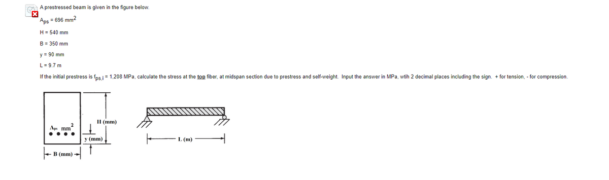 A prestressed beam is given in the figure below.
x
Aps = 696 mm²
H = 540 mm
B = 350 mm
y = 90 mm
L = 9.7 m
If the initial prestress is fps,i = 1,208 MPa, calculate the stress at the top fiber, at midspan section due to prestress and self-weight. Input the answer in MPa, wtih 2 decimal places including the sign. + for tension, - for compression.
Aps mm
B (mm)
II (mm)
y (mm)
L (m)