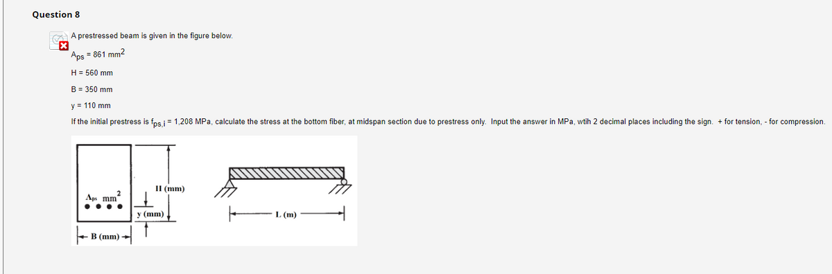 Question 8
A prestressed beam is given in the figure below.
Aps = 861 mm2
H= 560 mm
B = 350 mm
y = 110 mm
If the initial prestress is fps,i = 1,208 MPa, calculate the stress at the bottom fiber, at midspan section due to prestress only. Input the answer in MPa, wtih 2 decimal places including the sign. + for tension, - for compression.
Aps mm"
B (mm) -
II (mm)
y (mm)
L (m)