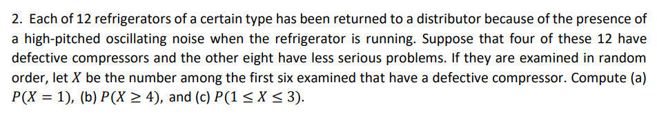 2. Each of 12 refrigerators of a certain type has been returned to a distributor because of the presence of
a high-pitched oscillating noise when the refrigerator is running. Suppose that four of these 12 have
defective compressors and the other eight have less serious problems. If they are examined in random
order, let X be the number among the first six examined that have a defective compressor. Compute (a)
P(X = 1), (b) P(X ≥ 4), and (c) P(1 ≤ X ≤ 3).