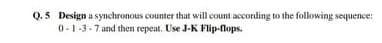 Q.5 Design a synchronous counter that will count according to the following sequence:
0-1-3-7 and then repeat. Use J-K Flip-flops.
