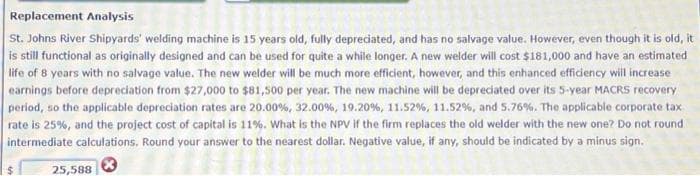 Replacement Analysis
St. Johns River Shipyards' welding machine is 15 years old, fully depreciated, and has no salvage value. However, even though it is old, it
is still functional as originally designed and can be used for quite a while longer. A new welder will cost $181,000 and have an estimated
life of 8 years with no salvage value. The new welder will be much more efficient, however, and this enhanced efficiency will increase
earnings before depreciation from $27,000 to $81,500 per year. The new machine will be depreciated over its 5-year MACRS recovery
period, so the applicable depreciation rates are 20.00 %, 32.00 %, 19.20 %, 11.52 %, 11.52 %, and 5.76%. The applicable corporate tax
rate is 25%, and the project cost of capital is 11%. What is the NPV if the firm replaces the old welder with the new one? Do not round
intermediate calculations. Round your answer to the nearest dollar. Negative value, if any, should be indicated by a minus sign.
$
25,588