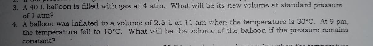 3. A 40 L balloon is filled with gas at 4 atm. What will be its new volume at standard pressure
of 1 atm?
4. A balloon was inflated to a volume of 2.5 L at 11 am when the temperature is 30°C. At 9 pm,
the temperature fell to 10°C. What will be the volume of the balloon
constant?
the pressure remains
turo
