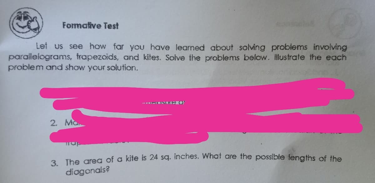 Formative Test
Let us see how far you have learned about solving problems involving
parallelograms, trapezoids, and kites. Solve the problems below. illustrate the each
problem and show your solution.
- ONT Ue O
2. Ma
3. The area of a kite is 24 sq. inches. What are the possible lenaths of the
diagonals?
