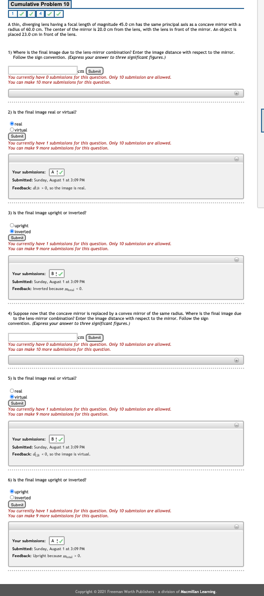 Cumulative Problem 10
A thin, diverging lens having a focal length of magnitude 45.0 cm has the same principal axis as a concave mirror with a
radius of 60.0 cm. The center of the mirror is 20.0 cm from the lens, with the lens in front of the mirror. An object is
placed 23.0 cm in front of the lens.
1) Where is the final image due to the lens-mirror combination? Enter the image distance with respect to the mirror.
Follow the sign convention. (Express your answer to three significant figures.)
cm (Submit
You currently have O submisslons for this question. Only 10 submission are allowed.
You can make 10 more submissions for this question.
2) Is the final image real or virtual?
Oreal
Ovirtual
Submit
You currently have 1 submissions for this question. Only 10 submission are allowed.
You can make 9 more submissions for this question.
Your submissions: A!/
Submitted: Sunday, August 1 at 3:09 PM
Feedback: di » 0, so the image is real.
3) Is the final image upright or inverted?
Oupright
Oinverted
Submit
You currently have 1 submissions for this question. Only 10 submission are allowed.
You can make 9 more submissions for this question.
Your submissions: B!/
Submitted: Sunday, August 1 at 3:09 PM
Feedback: Inverted because mual *0.
4) Suppose now that the concave mirror is replaced by a convex mirror of the same radius. Where is the final image due
to the lens-mirror combination? Enter the image distance with respect to the mirror. Follow the sign
convention. (Express your answer to three significant figures.)
cm (Submit
You currently have O submissions for this question. Only 10 submission are allowed.
You can make 10 more submissiois for this question.
5) Is the final image real or virtual?
Oreal
virtual
Submit
You currently have 1 submissions for this question. Only 10 submission are allowed.
You can make 9 more submissions for this question.
Your submissions: B!
Submitted: Sunday, August 1 at 3:09 PM
Feedback: dis < 0, so the image is virtual.
6) Is the final image upright or inverted?
Oupright
Oinverted
Submit
You currently have 1 submissions for this question. Only 10 submission are allowed.
You can make 9 more submissions for this question.
Your submissions: A !
Submitted: Sunday, August 1 at 3:09 PM
Feedback: Upright because mtal> 0.
Copyright © 2021 Freeman Worth Publishers - a division of Macmillan Learning.
