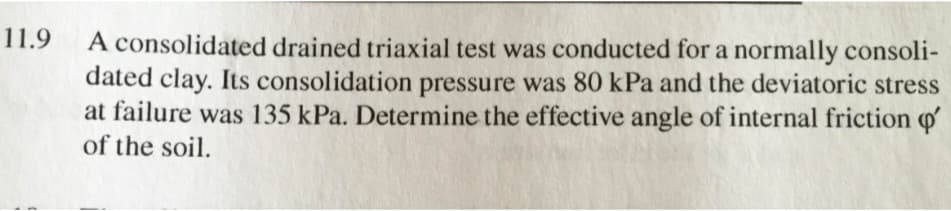 11.9
A consolidated drained triaxial test was conducted for a normally consoli-
dated clay. Its consolidation pressure was 80 kPa and the deviatoric stress
at failure was 135 kPa. Determine the effective angle of internal friction o'
of the soil.