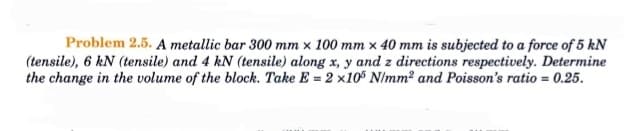 Problem 2.5. A metallic bar 300 mm x 100 mm x 40 mm is subjected to a force of 5 kN
(tensile), 6 kN (tensile) and 4 kN (tensile) along x, y and z directions respectively. Determine
the change in the volume of the block. Take E = 2 x105 N/mm² and Poisson's ratio = 0.25.