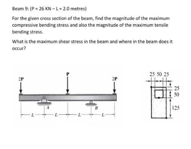 Beam 9: (P = 26 KN - L = 2.0 metres)
For the given cross section of the beam, find the magnitude of the maximum
compressive bending stress and also the magnitude of the maximum tensile
bending stress.
What is the maximum shear stress in the beam and where in the beam does it
occur?
2P
2P
25 50 25
25
50
125