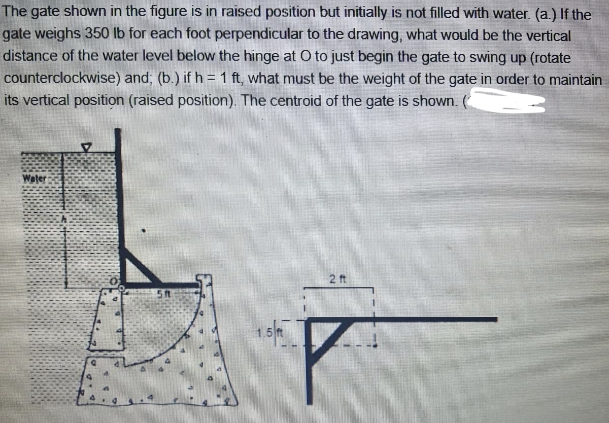 The gate shown in the figure is in raised position but initially is not filled with water. (a.) If the
gate weighs 350 lb for each foot perpendicular to the drawing, what would be the vertical
distance of the water level below the hinge at O to just begin the gate to swing up (rotate
counterclockwise) and, (b.) if h = 1 ft, what must be the weight of the gate in order to maintain
its vertical position (raised position). The centroid of the gate is shown. (
Waler
2 ft
5t
1.5 ft
