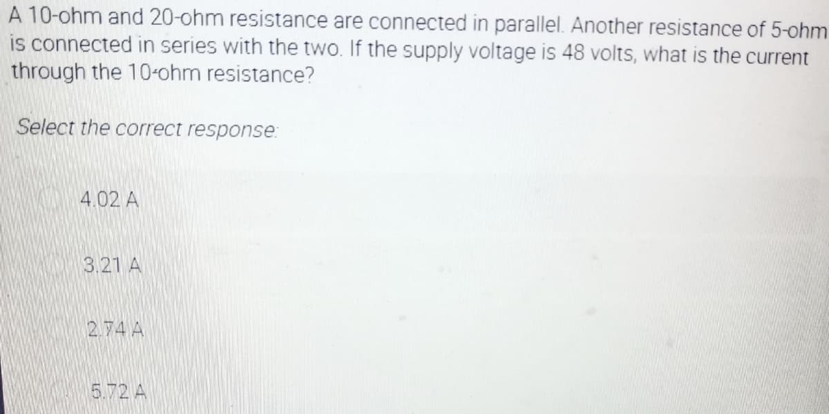 A 10-ohm and 20-ohm resistance are connected in parallel. Another resistance of 5-ohm
is connected in series with the two. If the supply voltage is 48 volts, what is the current
through the 10-ohm resistance?
Select the correct response:
4.02 A
3.21 A
274 A
5.72 A
