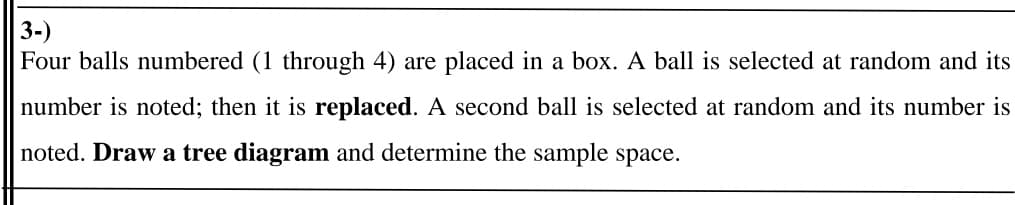 3-)
Four balls numbered (1 through 4) are placed in a box. A ball is selected at random and its
number is noted; then it is replaced. A second ball is selected at random and its number is
noted. Draw a tree diagram and determine the sample space.
