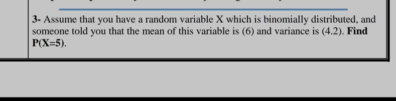 3- Assume that you have a random variable X which is binomially distributed, and
someone told you that the mean of this variable is (6) and variance is (4.2). Find
P(X=5).
