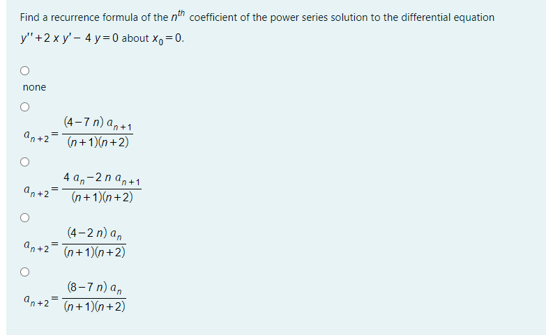 Find a recurrence formula of the n" coefficient of the power series solution to the differential equation
y"+2 x y' – 4 y= 0 about x, = 0.
none
(4–7 n) an+1
an+2-Tn+1)(n+2)
4 a,-2 n an+1
an+2=
(n+1)(n+2)
(4– 2 n) a,
an+2= n+1)(n+2)
(8–7 n) a,
an+2
(n+1)(n+2)
