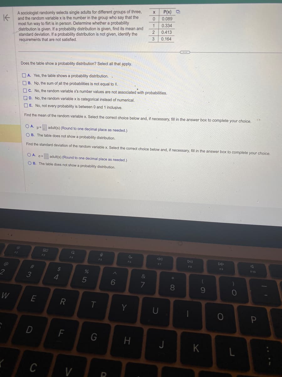K
@
2
W
A sociologist randomly selects single adults for different groups of three,
and the random variable x is the number in the group who say that the
most fun way to flirt is in person. Determine whether a probability
distribution is given. If a probability distribution is given, find its mean and
standard deviation. If a probability distribution is not given, identify the
requirements that are not satisfied.
F2
OA. o adult(s) (Round to one decimal place as needed.)
OB. The table does not show a probability distribution.
Does the table show a probability distribution? Select all that apply.
A. Yes, the table shows a probability distribution..
B. No, the sum of all the probabilities is not equal to 1.
C. No, the random variable x's number values are not associated with probabilities.
D. No, the random variable x is categorical instead of numerical.
E. No, not every probability is between 0 and 1 inclusive.
Find the mean of the random variable x. Select the correct choice below and, if necessary, fill in the answer box to complete your choice.
#3
OA. = adult(s) (Round to one decimal place as needed.)
OB. The table does not show a probability distribution.
Find the standard deviation of the random variable x. Select the correct choice below and, if necessary, fill in the answer box to complete your choice.
E
D
C
80
F3
64
$
R
F
Q
F4
V
%
5
T
S
F5
G
R
6
F6
Y
X
0
1
2
3
H
&
7
P(x)
0.089
0.334
0.413
0.164
8
F7
U
J
(...)
* 00
8
DII
F8
1
(
9
K
F9
0
)
O
L
F10
P
11