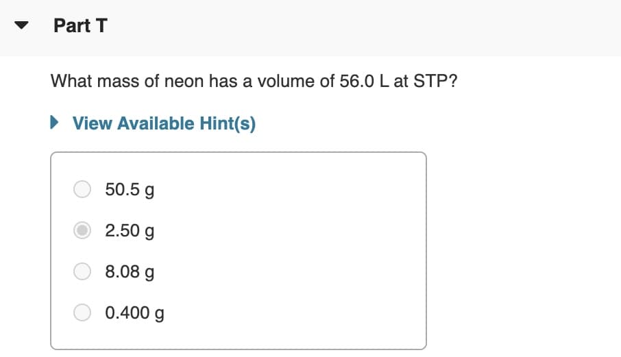 Part T
What mass of neon has a volume of 56.0 L at STP?
• View Available Hint(s)
50.5 g
2.50 g
8.08 g
0.400 g
