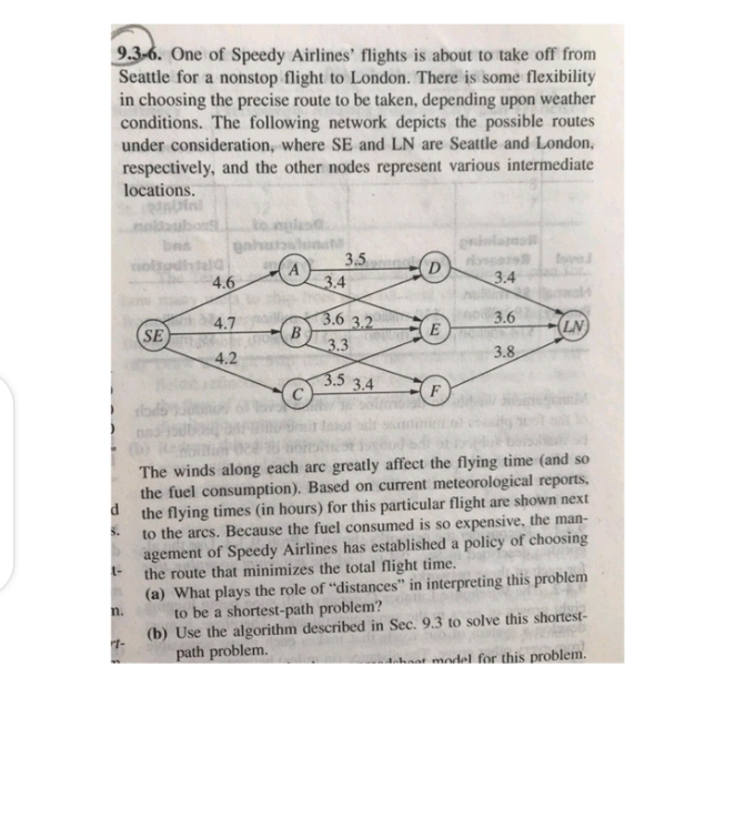 9.3-6. One of Speedy Airlines' flights is about to take off from
Seattle for a nonstop flight to London. There is some flexibility
in choosing the precise route to be taken, depending upon weather
conditions. The following network depicts the possible routes
under consideration, where SE and LN are Seattle and London,
respectively, and the other nodes represent various intermediate
locations.
to nglo
gnhun
bas
3.5
3.4
colu
4.6
3.4
3.6 3.2
B
3.3
4.7
E
3.6
LN
SE
4.2
3.8
3.5 3.4
F
The winds along each arc greatly affect the flying time (and so
the fuel consumption). Based on current meteorological reports,
d
the flying times (in hours) for this particular flight are shown next
to the arcs. Because the fuel consumed is so expensive, the man-
agement of Speedy Airlines has established a policy of choosing
S.
the route that minimizes the total flight time.
(a) What plays the role of "distances" in interpreting this problem
n.
t-
to be a shortest-path problem?
(b) Use the algorithm described in Sec. 9.3 to solve this shortest-
path problem.
anhaat model for this problem.
