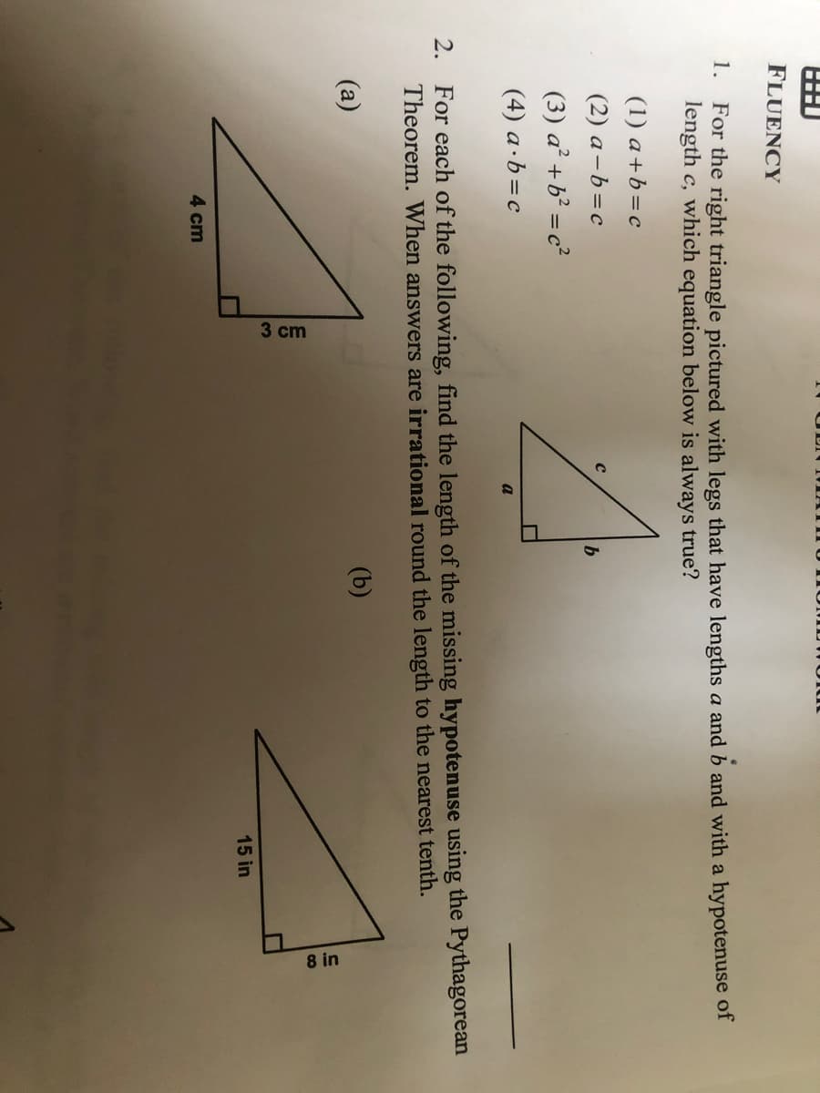 3 cm
8 in
FLUENCY
1.
For the right triangle pictured with legs that have lengths a and b and with a hypotenuse of
length c, which equation below is always true?
(1) a+b=c
(2) a-b=c
(3) a² +b² = c²
(4) a·b=c
a
For each of the following, find the length of the missing hypotenuse using the Pythagorean
Theorem. When answers are irrational round the length to the nearest tenth.
2.
(a)
(b)
15 in
4 cm
