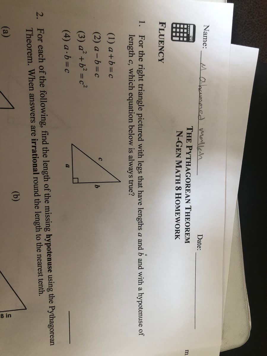 8 in
Name:
Mabaummed Marllah
Date:
THE PYTHAGOREAN THEOREM
N-GEN MATH 8 HOMEWORK
23
m
FLUENCY
1. For the right triangle pictured with legs that have lengths a and b and with a hypotenuse of
length c, which equation below is always true?
(1) a+b=c
(2) a-b=c
b
(3) a² +b² = c²
(4) a-b=c
a
2. For each of the following, find the length of the missing hypotenuse using the Pythagorean
Theorem. When answers are irrational round the length to the nearest tenth.
(b)
(a)
