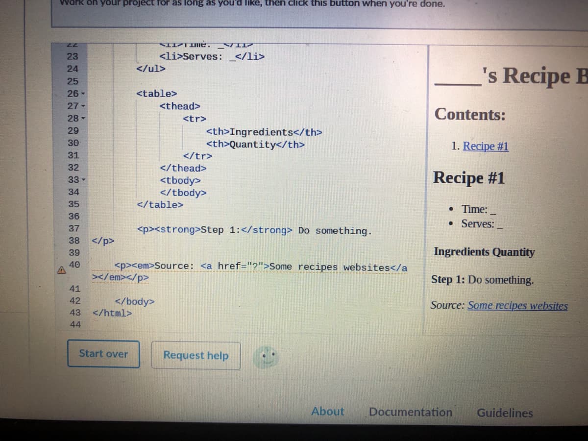 Work on your project for as long as you'd like, then click this button when you're done.
77
23
<li>Serves: _</li>
's Recipe B
24
</ul>
25
26 -
<table>
27
<thead>
Contents:
28 -
<tr>
29
<th>Ingredients</th>
<th>Quantity</th>
</tr>
30
1. Recipe #1
31
32
</thead>
Recipe #1
<tbody>
</tbody>
</table>
33 -
34
35
• Time:
36
Serves:
37
<p><strong>Step 1:</strong> Do something.
38
</p>
Ingredients Quantity
39
40
<p><em>Source: <a href="?">Some recipes websites</a
</em></p>
Step 1: Do something.
41
</body>
</html>
42
Source: Some recipes websites
43
44
Start over
Request help
About
Documentation
Guidelines
