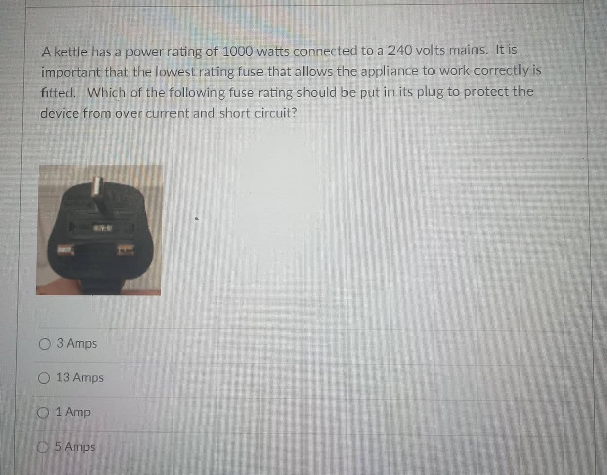 A kettle has a power rating of 1000 watts connected to a 240 volts mains. It is
important that the lowest rating fuse that allows the appliance to work correctly is
fitted. Which of the following fuse rating should be put in its plug to protect the
device from over current and short circuit?
O 3 Amps
O 13 Amps
O 1 Amp
O 5 Amps
