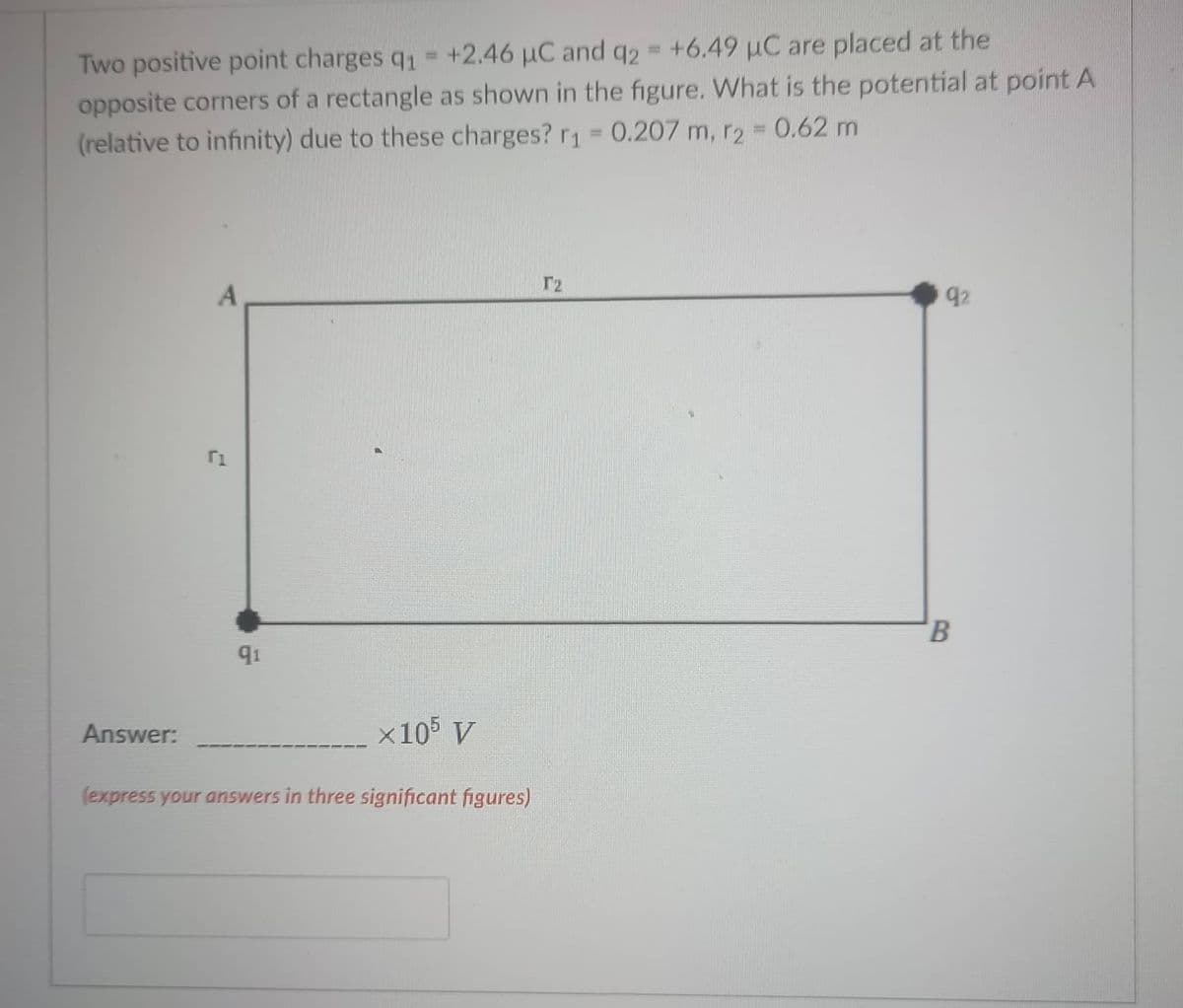 Two positive point charges q - +2.46 µC and q2 +6.49 uC are placed at the
opposite corners of a rectangle as shown in the figure. What is the potential at point A
(relative to infinity) due to these charges? r1 = 0.207 m, r2 - 0.62 m
%3D
r2
A
92
91
Answer:
x10 V
(express your answers in three significant figures)
