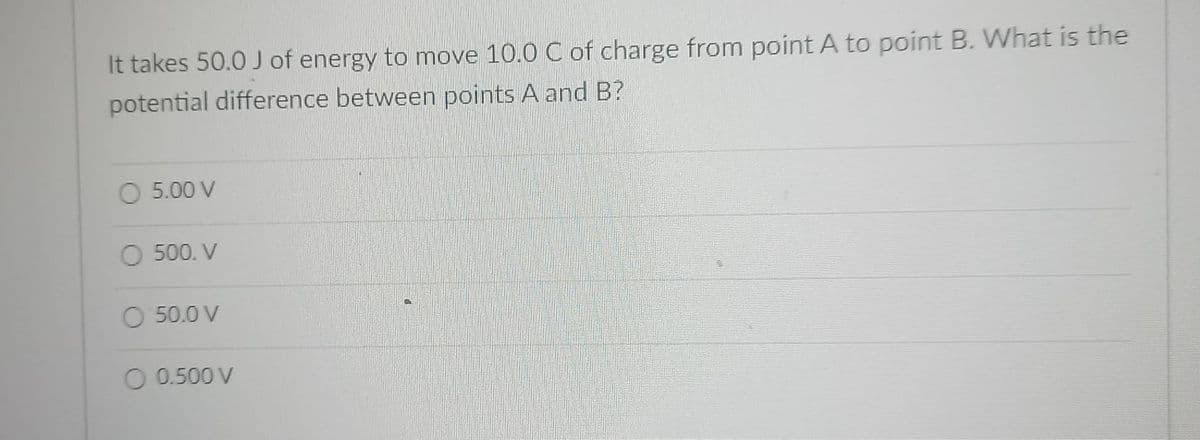 It takes 50.0 J of energy to move 10.0 C of charge from point A to point B. What is the
potential difference between points A and B?
O 5.00 V
O 500. V
O 50.0 V
O 0.500 V
