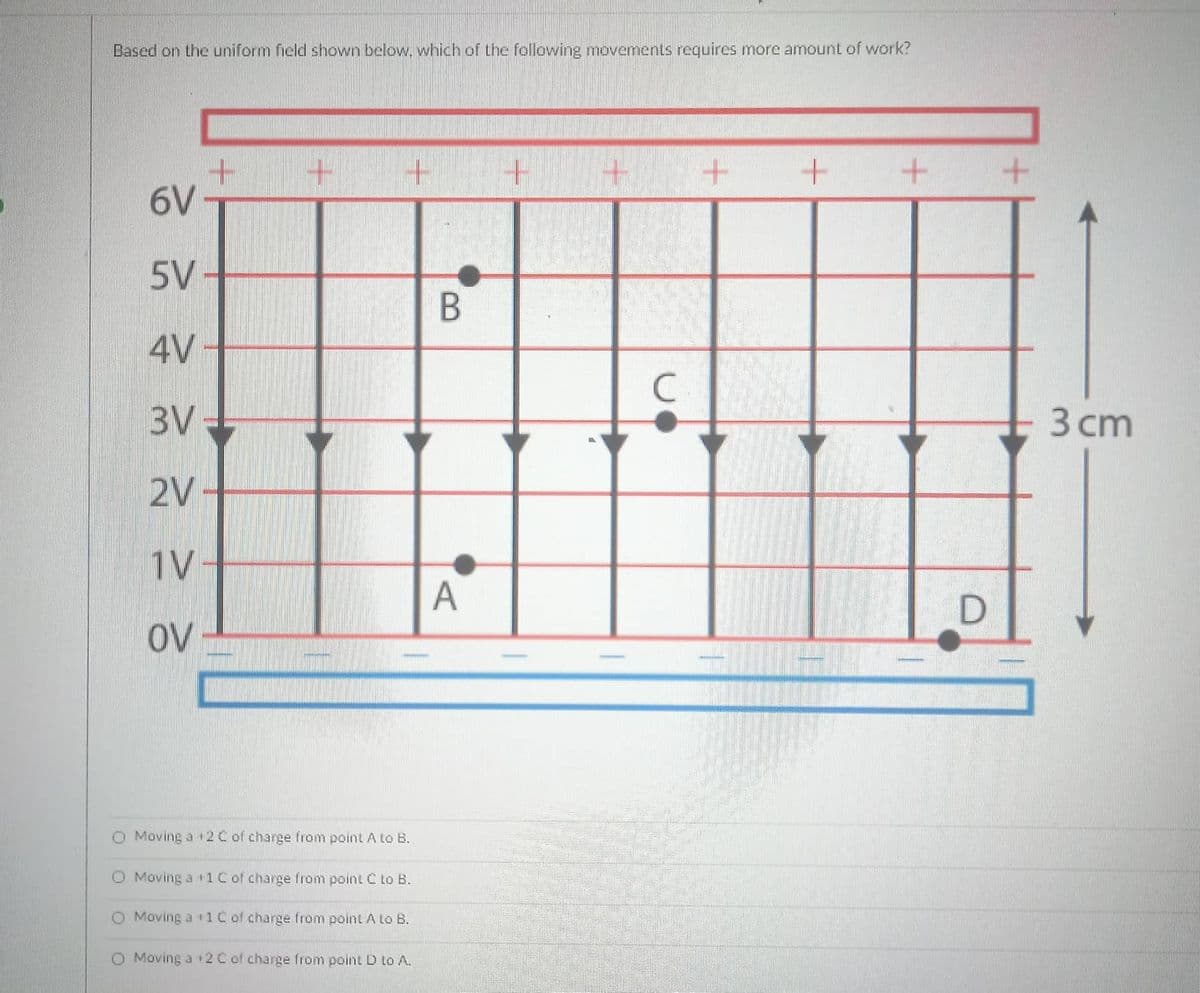 Based on the uniform field shown below. which of the following movements requires more amount of work?
6V
5V-
4V
C
3V:
3 сm
2V-
1V-
A
OV
O Moving a 2C of charge from point A to B.
O Moving a t1C of charge from point C to B.
O Moving a +1C of charge from point A to B.
O Moving a 12 C of charge from point D to A.
