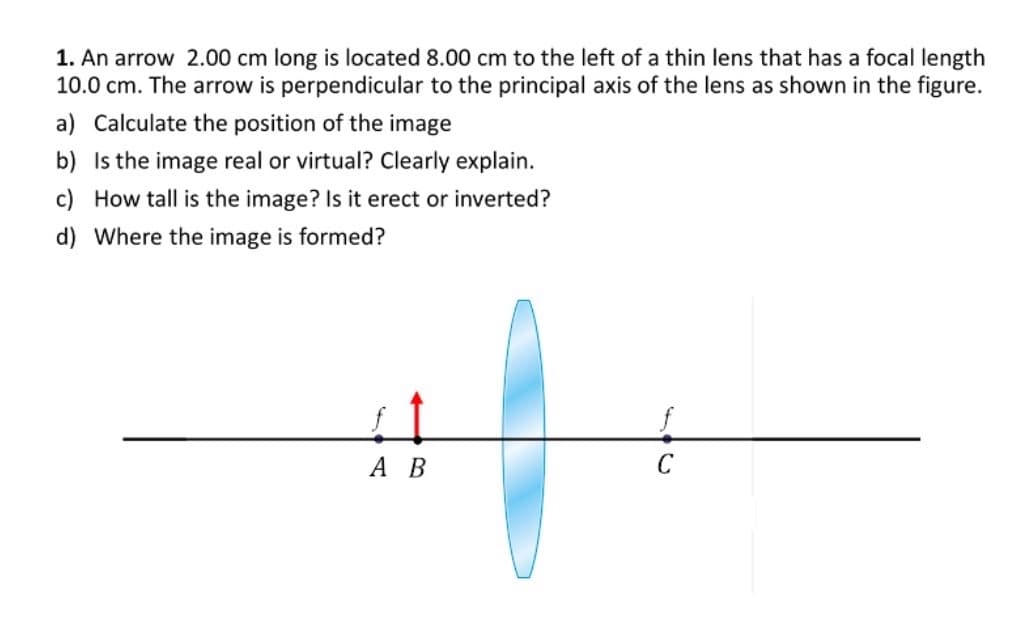 1. An arrow 2.00 cm long is located 8.00 cm to the left of a thin lens that has a focal length
10.0 cm. The arrow is perpendicular to the principal axis of the lens as shown in the figure.
a) Calculate the position of the image
b) Is the image real or virtual? Clearly explain.
c) How tall is the image? Is it erect or inverted?
d) Where the image is formed?
А В
C
