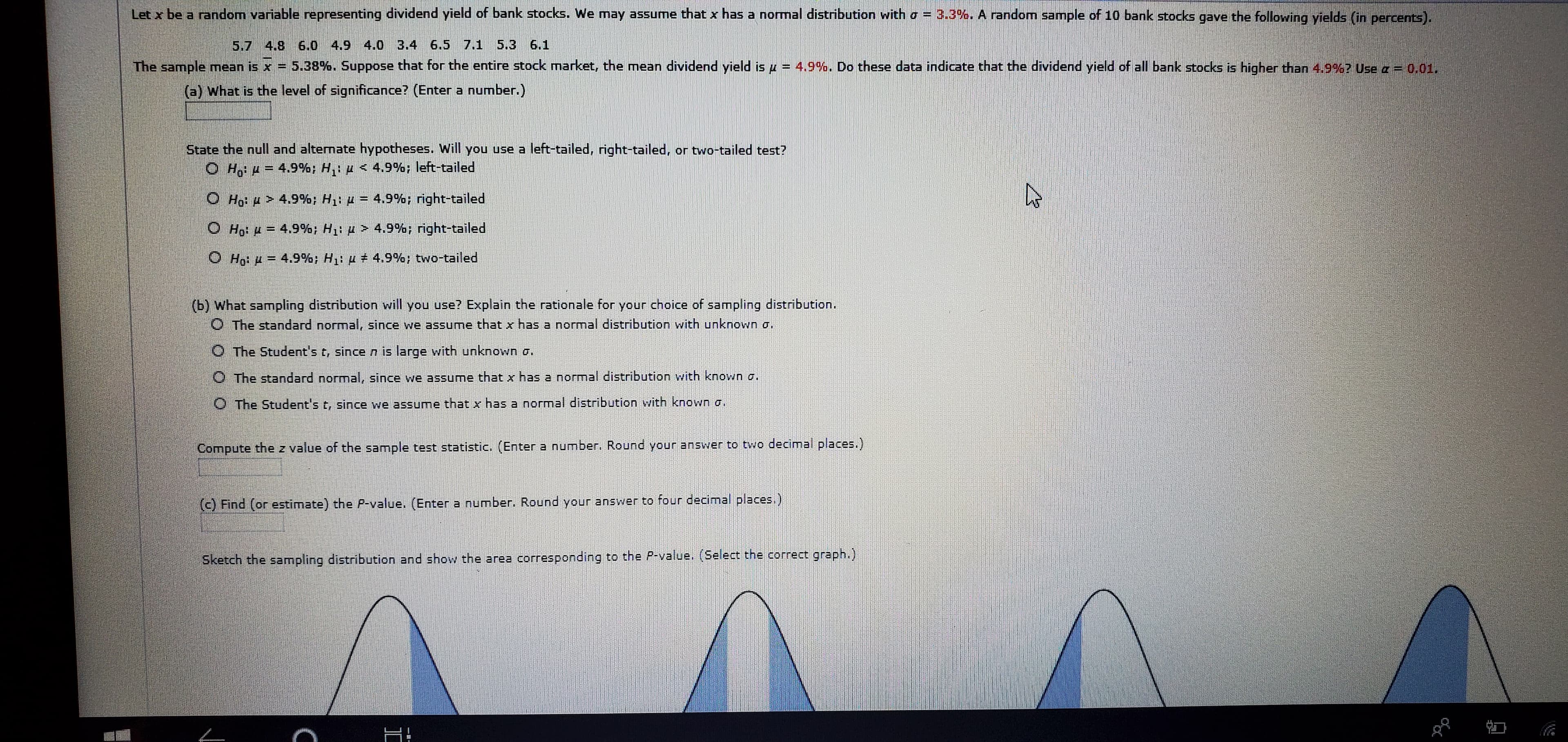 Let x be a random variable representing dividend yield of bank stocks. We may assume that x has a normal distribution with o = 3.3%. A random sample of 10 bank stocks gave the following yields (in percents).
5.7 4.8 6.0 4.9 4.0 3.4 6.5 7.1 5.3 6.1
5.38%. Suppose that for the entire stock market, the mean dividend yield is u = 4.9%. Do these data indicate that the dividend yield of all bank stocks is higher than 4.9%? Use a = 0.01.
The sample mean is x =
(a) What is the level of significance? (Enter a number.)
State the null and alternate hypotheses. Will you use a left-tailed, right-tailed, or two-tailed test?
O Ho = 4.9%; H,p < 4.9%; left-tailed
O Ho: H > 4.9%; H1: H = 4.9%; right-tailed
O Ho: H = 4.9%, H1: u > 4.9%; right-tailed
4.9%; two-tailed
O Họ: µ = 4.9%; H1: u
(b) What sampling distribution will you use? Explain the rationale for your choice of sampling distribution.
O The standard normal, since we assume that x has a normal distribution with unknown a.
O The Student's t, since n is large with unknown o.
O The standard normal, since we assume that x has a normal distribution with known o.
O The Student's t, since we assume that x has a normal distribution with known a.
Compute the z value of the sample test statistic. (Enter a number. Round your answer to two decimal places.)
(c) Find (or estimate) the P-value. (Enter a number. Round your answer to four decimal places.)
Sketch the sampling distribution and show the area corresponding to the P-value. (Select the correct graph.)
