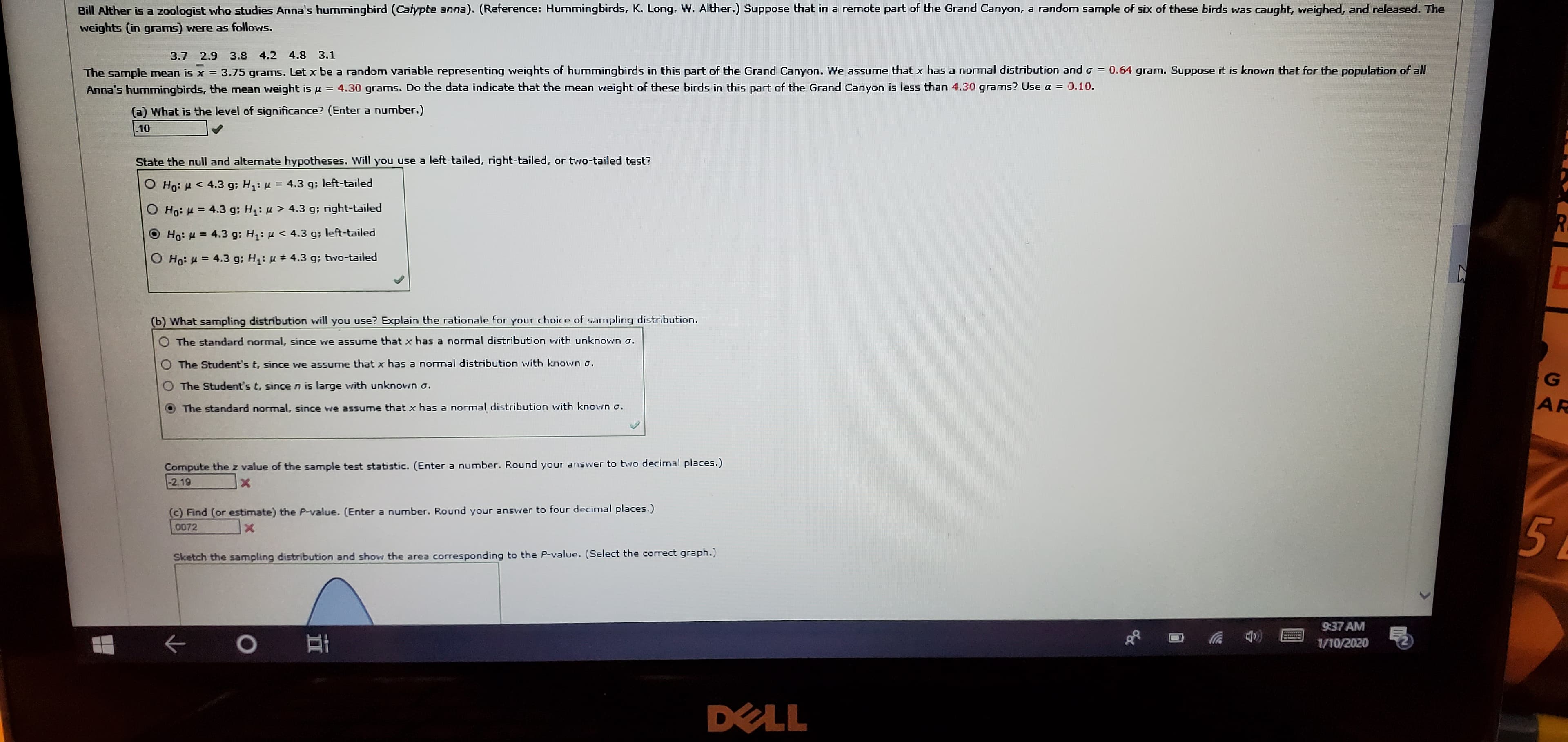 Bill Alther is a zoologist who studies Anna's hummingbird (Calypte anna). (Reference: Hummingbirds, K. Long, W. Alther.) Suppose that in a remote part of the Grand Canyon, a random sample of six of these birds was caught, weighed, and released. The
weights (in grams) were as follows.
4.2 4.8 3.1
3.7
2.9
3.8
The sample mean is x = 3.75 grams. Let x be a random variable representing weights of hummingbirds in this part of the Grand Canyon. We assume that x has a normal distribution and o = 0.64 gram. Suppose it is known that for the population of all
Anna's hummingbirds, the mean vweight is u = 4.30 grams. Do the data indicate that the mean weight of these birds in this part of the Grand Canyon is less than 4.30 grams? Use a = 0.10.
%3|
(a) What is the level of significance? (Enter a number.)
10
State the null and alternate hypotheses. Will you use a left-tailed, right-tailed, or two-tailed test?
O Ho: H < 4.3 g; H: µ = 4.3 g; left-tailed
%3D
O Ho: H = 4.3 g; H: u > 4.3 g; right-tailed
O Ho: H = 4.3 g; H: u < 4.3 g; left-tailed
O Ho: H = 4.3 g; H: u + 4.3 g; two-tailed
(b) What sampling distribution will you use? Explain the rationale for your choice of sampling distribution.
O The standard normal, since we assume that x has a normal distribution with unknown o.
O The Student's t, since we assume that x has a normal distribution with known o.
The Student's t, since n is large with unknovwn o.
AR
The standard normal, since we assume that x has a normal distribution with known o.
Compute thez value of the sample test statistic. (Enter a number. Round your answer to twvo decimal places.)
-2.19
Xx1
(c) Find (or estimate) the P-value. (Enter a number. Round your answer to four decimal places.)
0072
Sketch the sampling distribution and show the area corresponding to the P-value. (Select the correct graph.)
9:37 AM
wwwww
1/10/2020
DELL
