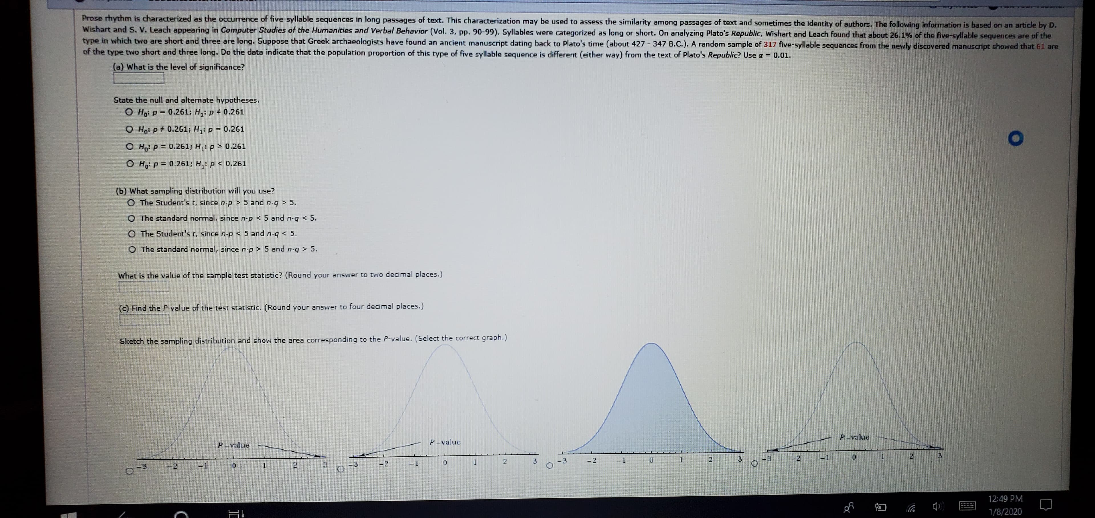 Prose rhythm is characterized as the occurrence of five-syllable sequences in long passages of text. This characterization may be used to assess the similarity among passages of text and sometimes the identity of authors. The following information is based on an article by D.
Wishart and s, V. Leach appearing in Computer Studies of the Humanities and Verbal Behavior (Vol. 3, pp. 90-99). Syllables were categorized as long or short. On analyzing Plato's Republic, Wishart and Leach found that about 26.1% of the five-syllable sequences are of the
type in which two are short and three are long. Suppose that Greek archaeologists have found an ancient manuscript dating back to Plato's time (about 427 347 B.C.). A random sample of 317 five-syllable sequences from the newly discovered manuscript showed that 61 are
of the type two short and three long. Do the data indicate that the population proportion of this type of five syllable sequence is different (either way) from the text of Plato's Republic? Use a =
0.01.
(a) What is the level of significance?
State the null and alternate hypotheses.
O Ho: P = 0.261; H,: p + 0.261
O Ho: P + 0.261; H: p = 0.261
O Ho: P = 0.261; H,: p > 0.261
O H P = 0.261; H,: p < 0.261
(b) What sampling distribution will you use?
O The Student's t, since n-p > 5 and n-q > 5.
O The standard normal, since n-p < 5 and n-q < 5.
O The Student's t, since n-p < 5 and n-q
< 5.
O The standard normal, since n-p > 5 and n-q > 5.
What is the value of the sample test statistic? (Round your answer to two decimal places.)
(c) Find the P-value of the test statistic. (Round your answer to four decimal places.)
Sketch the sampling distribution and show the area corresponding to the P-value. (Select the correct graph.)
P-value
P-value
P-value
-1
-2
3.
-3
21
1-
-2
-3
1.
-2
12:49 PM
1/8/2020
