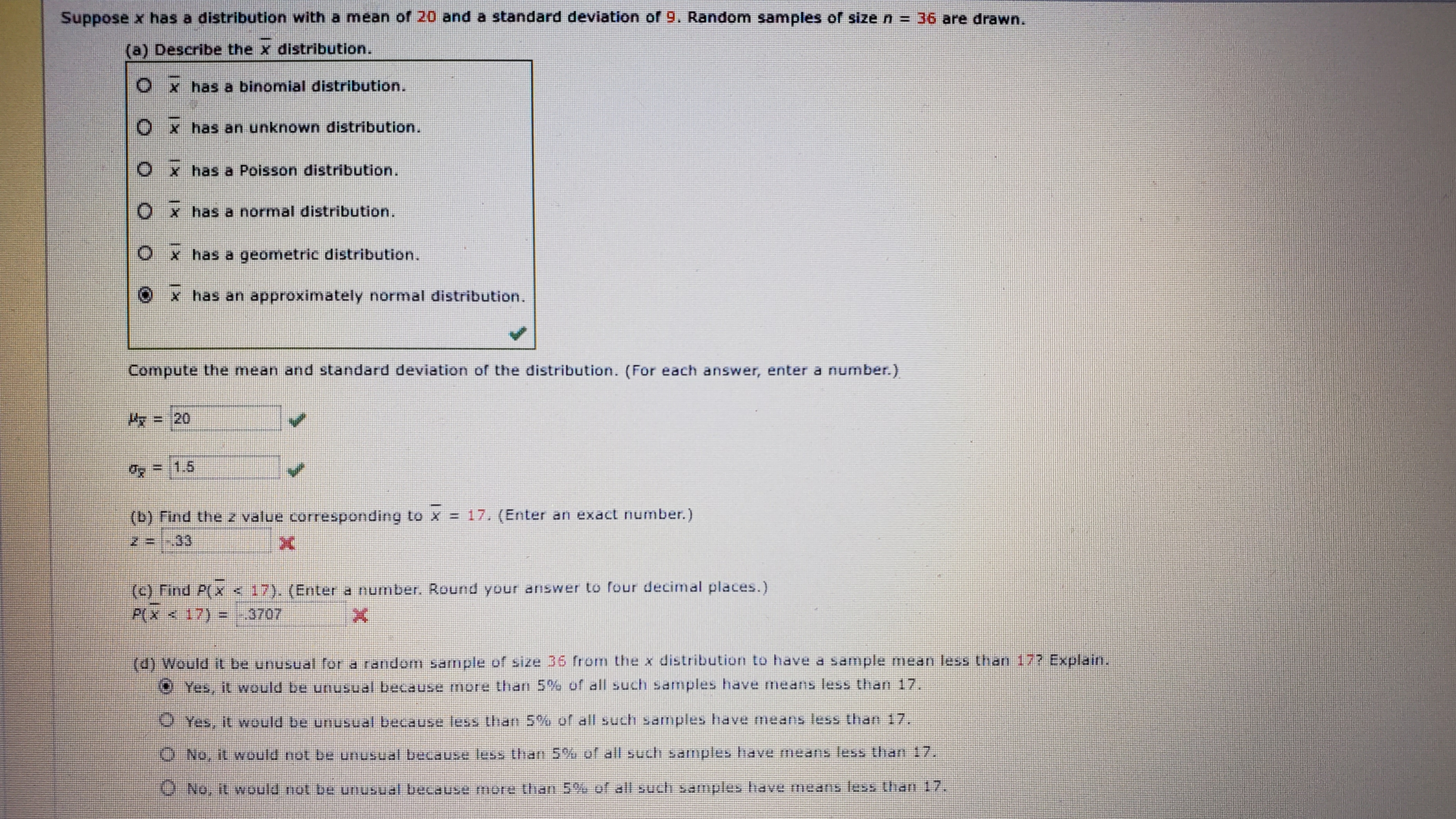 Suppose x has a distribution with a mean of 20 and a standard deviation of 9. Random samples of size n = 36 are drawn.
(a) Describe the x distribution.
Ox has a binomial distribution.
Ox has an unknown distribution.
Ox has a Poisson distribution.
Ox has a normal distribution.
Ox has a geometric distribution.
has an approximately normal distribution.
Compute the mean and standard deviation of the distribution. (For each answer, enter a number.)
收= 20
=/1.5
(b) Find the z value corresponding to x = 17. (Enter an exact number.)
%3D
(C) Find P(X <17). (Enter a number. Round your answer to four decimal places.)
P(X < 17) = -3707
(d) Would it be unusual for a randomm sample of size 36 from the x distribution to have a sample mean less than 17? Explain.
O Yes, it vwould be unusual because more than 5% of all such samples have means less than 17.
Yes, it vwould be unusual because less than 5% of all such samples have meas less than 17.
O No, it would not be unusual becausee more than 5% of all such samples have means less than 17.
