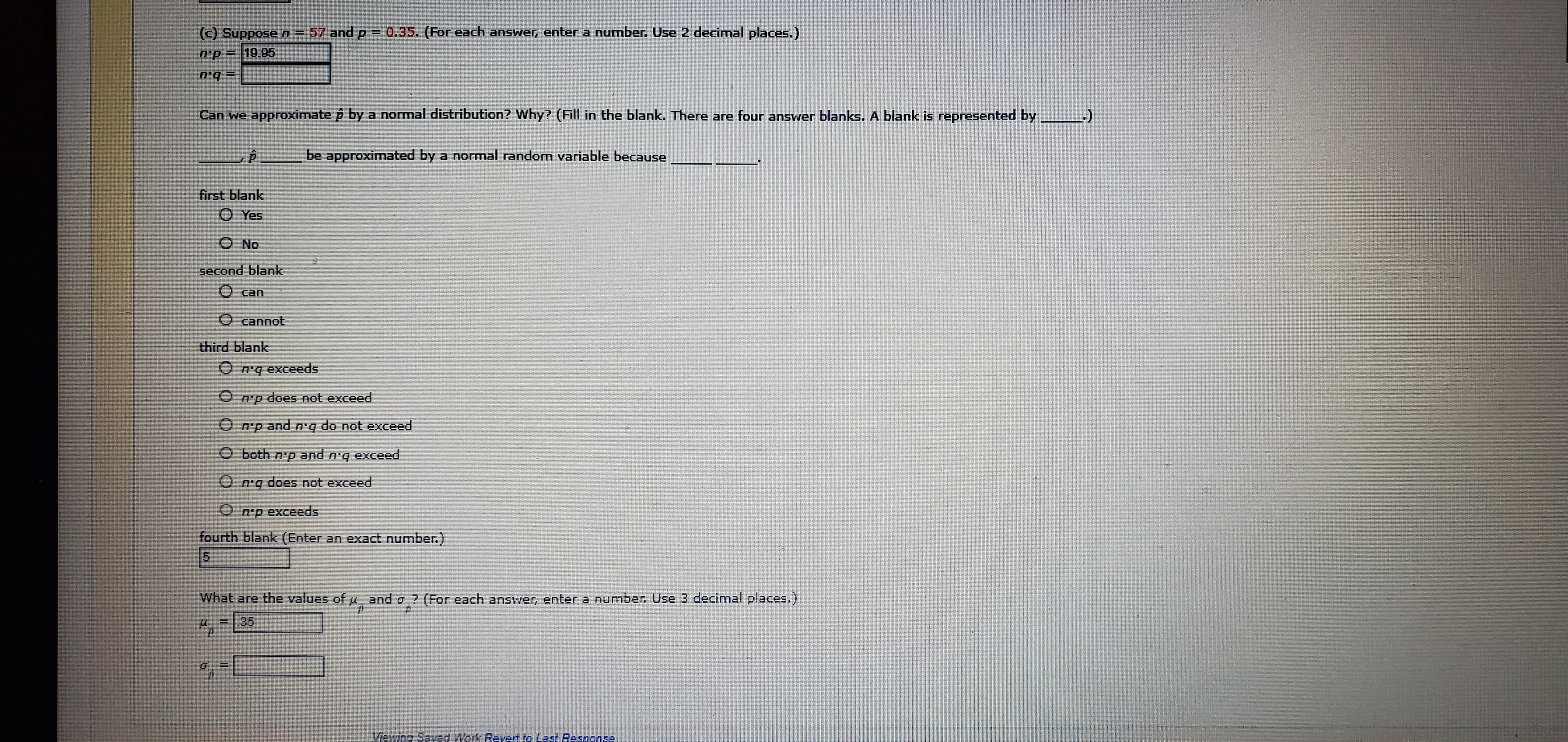 (c) Suppose n- 57 and p = 0.35. (For each answer, enter a number. Use 2 decimal places.)
n'p=19.05
Can we approximate p by a normal distribution? Why? (Fill in the blank. There are four answer blanks.
A blank is represented by
be approximated by a normal random variable because
first blank
O Yes
No
second blank
can
O cannot
third blank
O n'q exceeds
n'p does not exceed
O n'p and n'g do not exceed
O both n'p and
exceed
b.u
O n'q does not exceed
O n'p exceeds
fourth blank (Enter an exact number.)
5.
What are the values of u and o ? (For each answer, enter a number. Use 3 decimal places.)
=.35
Viewing Saved Work Revert to Last Response
