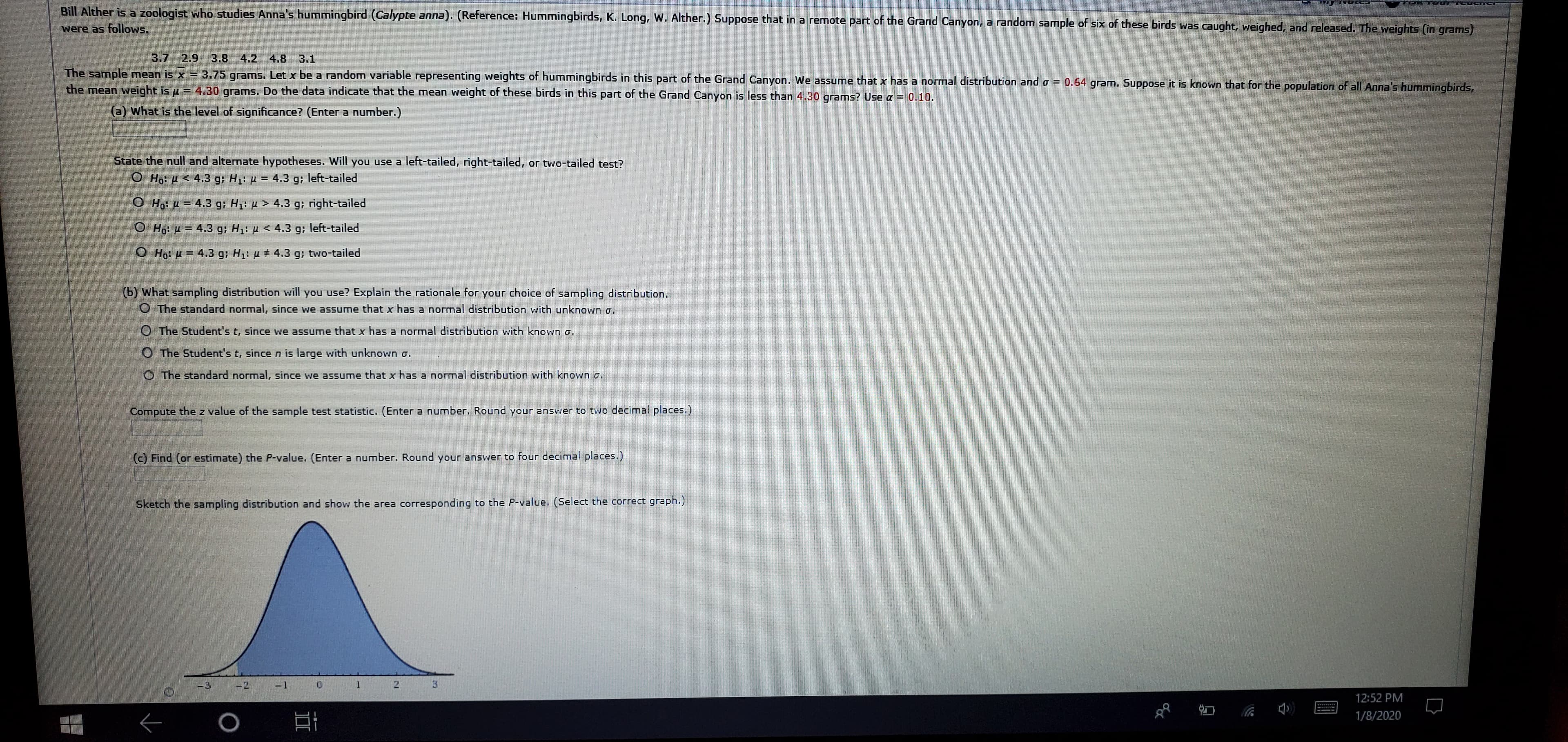 Bill Alther is a zoologist who studies Anna's hummingbird (Calypte anna). (Reference: Hummingbirds, K. Long, W. Alther.) Suppose that in a remote part of the Grand Canyon, a random sample of six of these birds was caught, weighed, and released. The weights (in grams)
were as follows.
3.7 2.9 3.8 4.2 4.8 3.1
The sample mean is x = 3.75 grams. Let x be a random variable representing weights of hummingbirds in this part of the Grand Canyon. We assume that x has a normal distribution and o = 0.64 gram. Suppose it is known that for the population of all Anna's hummingbirds,
the mean weight is u = 4.30 grams. Do the data indicate that the mean weight of these birds in this part of the Grand Canyon is less than 4.30 grams? Use a = 0.10.
%3D
(a) What is the level of significance? (Enter a number.)
State the null and alternate hypotheses. Will you use a left-tailed, right-tailed, or two-tailed test?
O Ho: 4 < 4.3 g; H1: µ = 4.3 g; left-tailed
O Ho: H = 4.3 g; H: µ > 4.3 g; right-tailed
O Họ: u = 4.3 g; H: µ < 4.3 g; left-tailed
O Họ: 4 = 4.3 g; H: µ # 4.3 g; two-tailed
(b) What sampling distribution will you use? Explain the rationale for your choice of sampling distribution.
O The standard normal, since we assume that x has a normal distribution with unknown a.
O The Student's t, since we assume that x has a normal distribution with known o.
O The Student's t, since n is large with unknown o.
O The standard normal, since we assume that x has a normal distribution with known o.
Compute the z value of the sample test statistic, (Enter a number. Round your answer to two decimal places.)
(c) Find (or estimate) the P-value. (Enter a number. Round your answer to four decimal places.)
Sketch the sampling distribution and show the area corresponding to the P-value. (Select the correct graph.)
3.
-1
-2
-3
12:52 PM
1/8/2020
