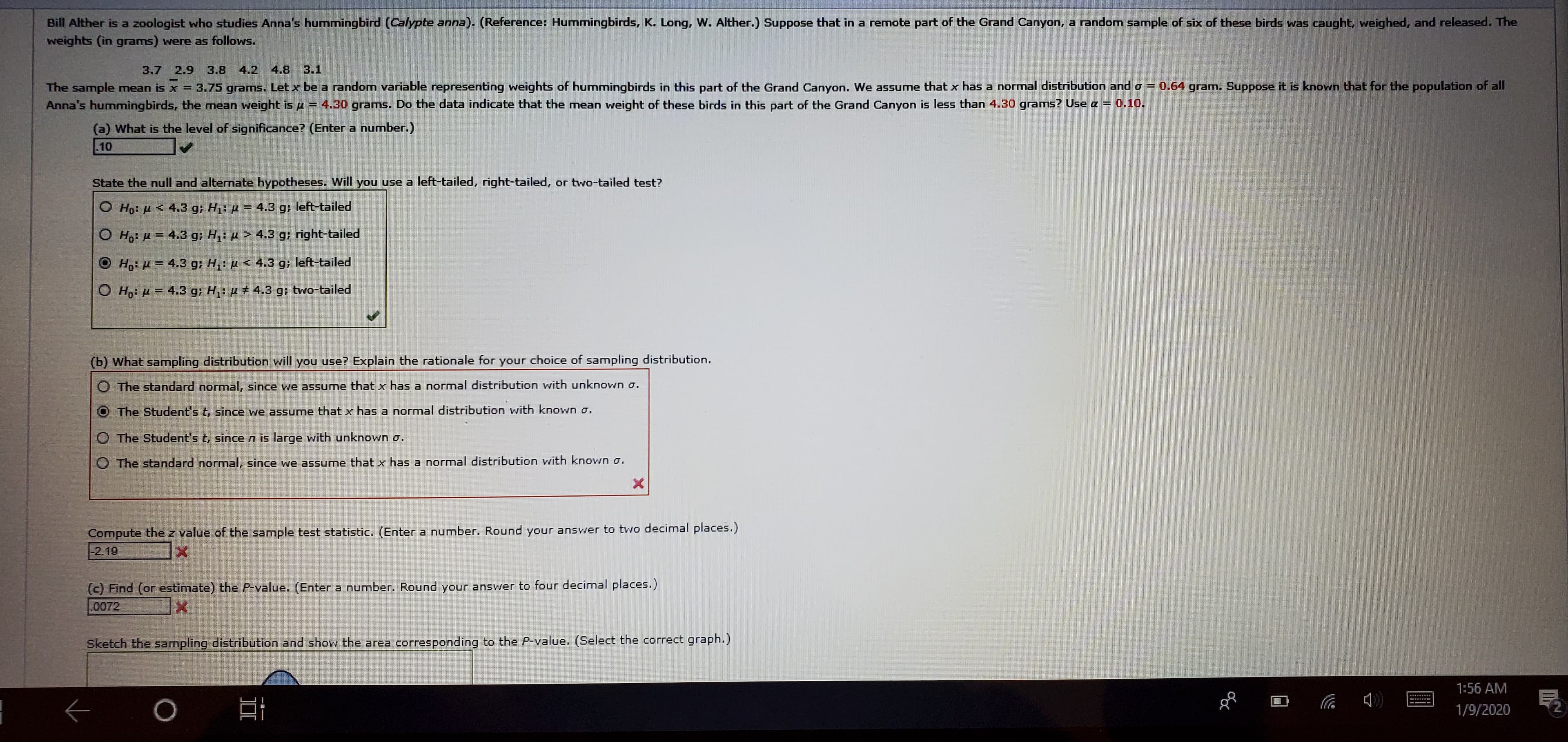 Bill Alther is a zoologist who studies Anna's hummingbird (Calypte anna). (Reference: Hummingbirds, K. Long, W. Alther.) Suppose that in a remote part of the Grand Canyon, a random sample of six of these birds was caught, weighed, and released. The
weights (in grams) were as follows.
3.1
3.7 2.9 3.8 4.2 4.8
The sample mean is x = 3.75 grams. Let x be a random variable representing weights of hummingbirds in this part of the Grand Canyon. We assume that x has a normal distribution and o = 0.64 gram. Suppose it is known that for the population of all
Anna's hummingbirds, the mean weight is µ = 4.30 grams. Do the data indicate that the mean weight of these birds in this part of the Grand Canyon is less than 4.30 grams? Use a = 0.10.
%!
(a) What is the level of significance? (Enter a number.)
10
State the null and alternate hypotheses. Will you
use a left-tailed, right-tailed, or two-tailed test?
O Họ: µ < 4.3 g; H1: µ = 4.3 g; left-tailed
O Ho: H = 4.3 g; H: µ > 4.3 g; right-tailed
O H: H = 4.3 g; H,: µ < 4.3 g; left-tailed
O H: H = 4.3 g; H,: µ + 4.3 g; two-tailed
(b) What sampling distribution will you use? Explain the rationale for your choice of sampling distribution.
O The standard normal, since we assume that x has a normal distribution with unknown o.
The Student's t, since we assume that x has a normal distribution with known o.
O The Student's t, since n is large with unknown o.
O The standard normal, since we assume that x has a normal distribution with known o.
Compute the z value of the sample test statistic. (Enter a number. Round your answer to two decimal places.)
-2.19
(c) Find (or estimate) the P-value. (Enter a number. Round your answer to four decimal places.)
0072
Sketch the sampling distribution and show the area corresponding to the P-value. (Select the correct graph.)
1:56 AM
1/9/2020
