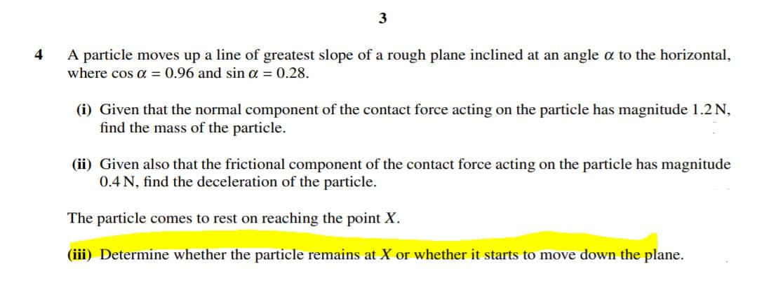 A particle moves up a line of greatest slope of a rough plane inclined at an angle a to the horizontal,
where cos a = 0.96 and sin a = 0.28.
4
(i) Given that the normal component of the contact force acting on the particle has magnitude 1.2 N,
find the mass of the particle.
(ii) Given also that the frictional component of the contact force acting on the particle has magnitude
0.4 N, find the deceleration of the particle.
The particle comes to rest on reaching the point X.
(iii) Determine whether the particle remains at X or whether it starts to move down the plane.
