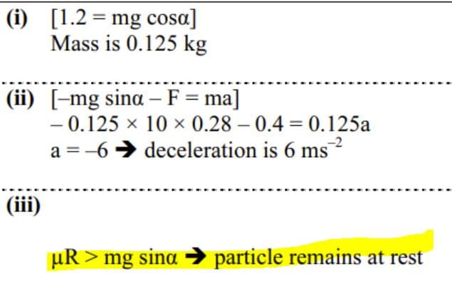 (i) [1.2 = mg cosa]
Mass is 0.125 kg
(ii) [-mg sina – F= ma]
- 0.125 x 10 x 0.28 – 0.4 = 0.125a
a = -6 > deceleration is 6 ms
-2
(iii)
µR > mg sina → particle remains at rest
