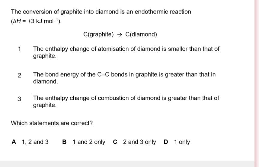 The conversion of graphite into diamond is an endothermic reaction
(AH = +3 kJ mol-1).
C(graphite) → C(diamond)
1
The enthalpy change of atomisation of diamond is smaller than that of
graphite.
The bond energy of the C-C bonds in graphite is greater than that in
diamond.
2
The enthalpy change of combustion of diamond is greater than that of
graphite.
3
Which statements are correct?
A 1, 2 and 3
B 1 and 2 only C 2 and 3 only D 1 only
