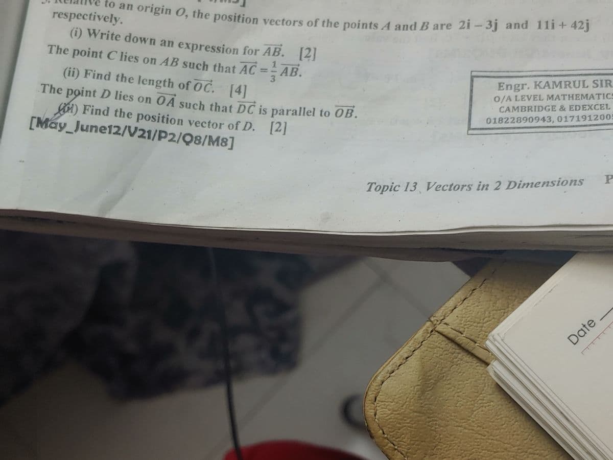 to an origin 0, the position vectors of the points A and B are 2i – 3j and 11i + 42j
respectively.
(i) Write down an expression for AB. [2
The point Clies on AB such that AC = AB.
]
(ii) Find the length of OC. [4]
Engr. KAMRUL SIR
The point D lies on OA such that DC is parallel to OB.
A) Find the position vector of D. [2]
[Máy_June12/V21/P2/Q8/M8]
0/A LEVEL MATHEMATICS
CAMBRIDGE & EDEXCEL
01822890943, 0171912005
P
Topic 13 Vectors in 2 Dimensions
Date
