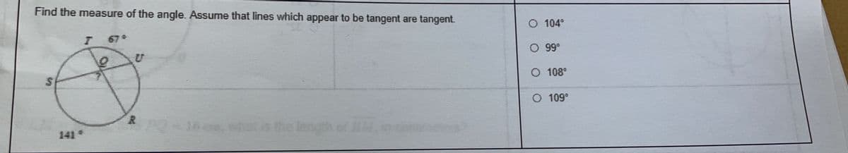 Find the measure of the angle. Assume that lines which appear to be tangent are tangent.
67°
U
$
R PQ-16, what as the length of MAT
O 104°
O 99⁰
O 108°
O 109°