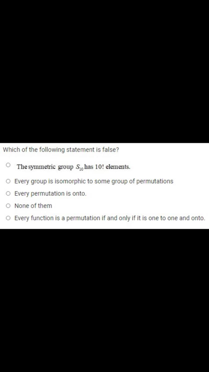 Which of the following statement is false?
O The symmetric group Shas 10! elements.
O Every group is isomorphic to some group of permutations
O Every permutation is onto.
O None of them
O Every function is a permutation if and only if it is one to one and onto.
