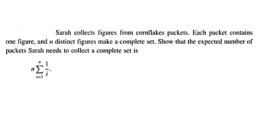 Sarah collects figures from cornflakes packets. Each packet contains
one figure, and n distinct figures make a complete set. Show that the expected number of
packets Sarah needs to collect a complete set is
