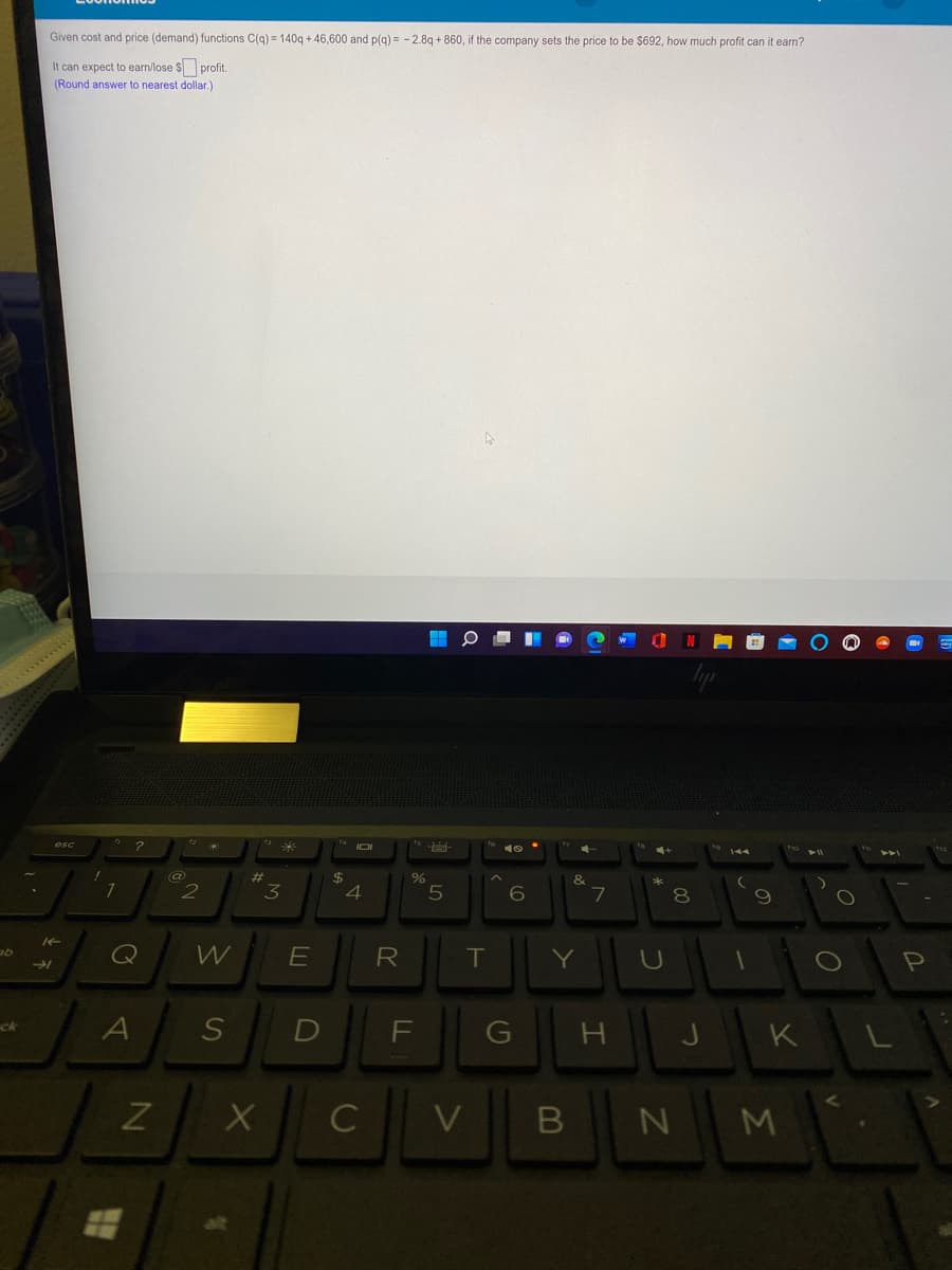 Given cost and price (demand) functions C(g) = 140g + 46,600 and p(g) = - 2.8g + 860, if the company sets the price to be $692, how much profit can it earn?
It can expect to earn/lose $ profit.
(Round answer to nearest dollar.)
wwwwwwww.
esc
%23
2$
&
6
7
9
E
R
T
Y
U
A
F
ck
G
K
I
C
N
M
